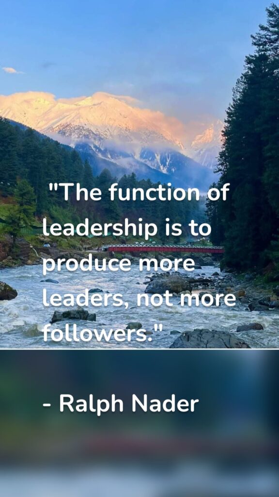 "The function of leadership is to produce more leaders, not more followers." - Ralph Nader